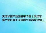 天津华苑产业园是哪个区（天津华苑产业区属于天津哪个区简介介绍）