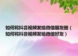 如何将抖音视频发给微信朋友圈（如何将抖音视频发给微信好友）