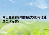 今日更新胸部如何变大(如何让乳房二次发育)