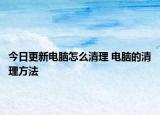 今日更新电脑怎么清理 电脑的清理方法