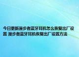 今日更新漫步者蓝牙耳机怎么恢复出厂设置 漫步者蓝牙耳机恢复出厂设置方法