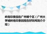 岭南印象园在广州哪个区（广州大学城岭南印象园现在好玩吗简介介绍）