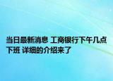 当日最新消息 工商银行下午几点下班 详细的介绍来了