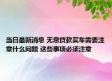 当日最新消息 无息贷款买车需要注意什么问题 这些事项必须注意