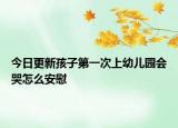 今日更新孩子第一次上幼儿园会哭怎么安慰