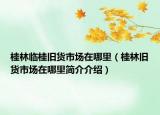桂林临桂旧货市场在哪里（桂林旧货市场在哪里简介介绍）
