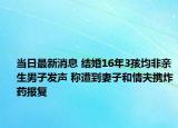 当日最新消息 结婚16年3孩均非亲生男子发声 称遭到妻子和情夫携炸药报复