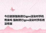 今日更新强制进行gpu渲染对手机有害吗 强制进行gpu渲染对手机有没有害