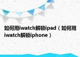 如何用iwatch解锁ipad（如何用iwatch解锁iphone）
