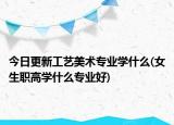 今日更新工艺美术专业学什么(女生职高学什么专业好)