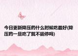 今日更新降压药什么时候吃最好(降压药一旦吃了就不能停吗)