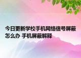 今日更新学校手机网络信号屏蔽怎么办 手机屏蔽解释