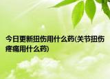 今日更新扭伤用什么药(关节扭伤疼痛用什么药)