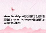 iGene TouchSport运动耳机怎么控制音乐播放（iGene TouchSport运动耳机怎么控制音乐播放）