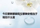 今日更新都察院左都御史相当于现在什么官