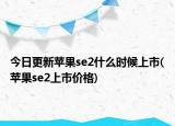 今日更新苹果se2什么时候上市(苹果se2上市价格)