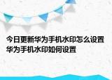 今日更新华为手机水印怎么设置 华为手机水印如何设置