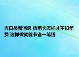 当日最新消息 信用卡怎样才不扣年费 这样做就能节省一笔钱