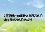 今日更新vlog是什么意思怎么拍 vlog是啥怎么拍比较好