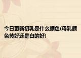 今日更新初乳是什么颜色(母乳颜色黄好还是白的好)