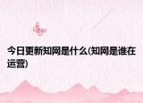 今日更新知网是什么(知网是谁在运营)