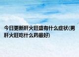 今日更新肝火旺盛有什么症状(男肝火旺吃什么药最好)