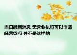 当日最新消息 无营业执照可以申请经营贷吗 并不是这样的