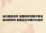 当日最新消息 定期存款到期不取会自动转存吗 要看是否与银行约定好