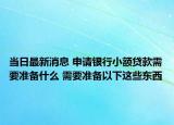 当日最新消息 申请银行小额贷款需要准备什么 需要准备以下这些东西