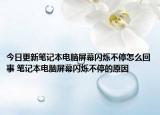 今日更新笔记本电脑屏幕闪烁不停怎么回事 笔记本电脑屏幕闪烁不停的原因