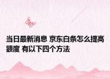 当日最新消息 京东白条怎么提高额度 有以下四个方法