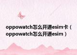 oppowatch怎么开通esim卡（oppowatch怎么开通esim）