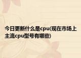 今日更新什么是cpu(现在市场上主流cpu型号有哪些)