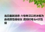 当日最新消息 六旬老汉以吃冰棍为由诱拐性侵幼女 遭同村老头4次性侵