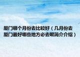 厦门哪个月份去比较好（几月份去厦门最好哪些地方必去呢简介介绍）