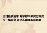 当日最新消息 专家称未来买房跟买包一样容易 说话不用成本谁都会