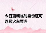 今日更新临时身份证可以买火车票吗