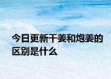今日更新干姜和炮姜的区别是什么