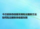 今日更新微信朋友圈批量删除方法 如何批量删除微信朋友圈