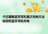 今日更新蓝牙耳机首次充电方法 如何给蓝牙耳机充电