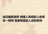 当日最新消息 担保人和借款人的责任一样吗 需要帮借款人还利息吗