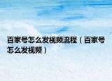 百家号怎么发视频流程（百家号怎么发视频）