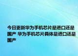 今日更新华为手机芯片是进口还是国产 华为手机芯片具体是进口还是国产