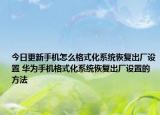 今日更新手机怎么格式化系统恢复出厂设置 华为手机格式化系统恢复出厂设置的方法
