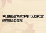 今日更新宫颈糜烂有什么症状(宫颈糜烂会自愈吗)