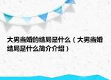 大男当婚的结局是什么（大男当婚结局是什么简介介绍）