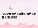 今日更新肾结石吃什么(肾结石吃什么可以排石)