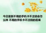 今日更新不用的手机卡不注销会怎么样 不用的手机卡不注销的后果