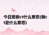 今日更新ct什么意思(做ct是什么意思)