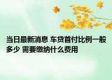当日最新消息 车贷首付比例一般多少 需要缴纳什么费用